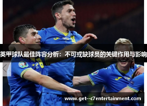 英甲球队最佳阵容分析:不可或缺球员的关键作用与影响 英甲球队最佳阵容分析:不可或缺球员的关键作用与影响