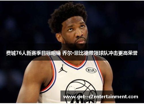 费城76人新赛季目标明确 乔尔·恩比德带领球队冲击更高荣誉