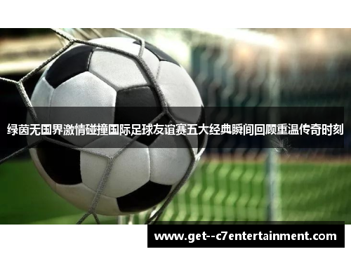 绿茵无国界激情碰撞国际足球友谊赛五大经典瞬间回顾重温传奇时刻