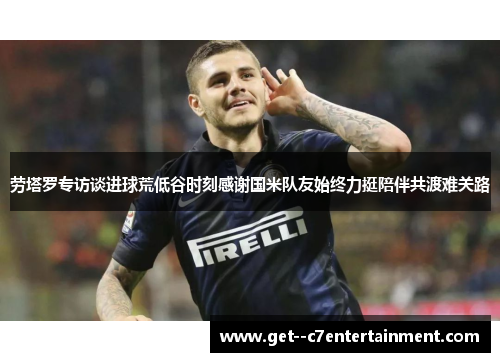 劳塔罗专访谈进球荒低谷时刻感谢国米队友始终力挺陪伴共渡难关路