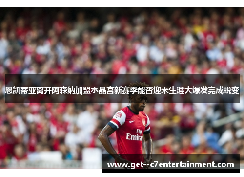 恩凯蒂亚离开阿森纳加盟水晶宫新赛季能否迎来生涯大爆发完成蜕变