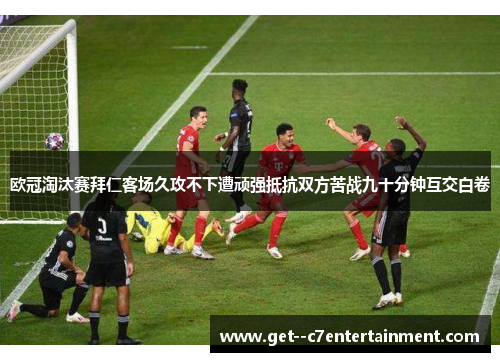 欧冠淘汰赛拜仁客场久攻不下遭顽强抵抗双方苦战九十分钟互交白卷