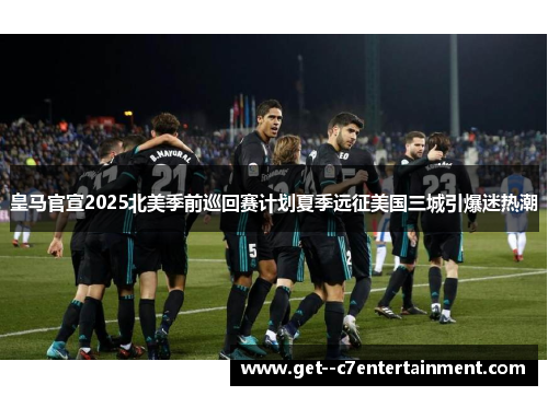 皇马官宣2025北美季前巡回赛计划夏季远征美国三城引爆迷热潮