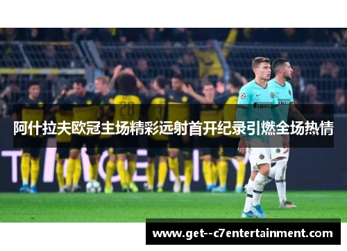 阿什拉夫欧冠主场精彩远射首开纪录引燃全场热情 阿什拉夫欧冠主场精彩远射首开纪录引燃全场热情