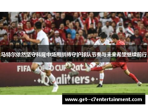 马特尔依然坚守科隆中场用拼搏守护球队节奏与未来希望继续前行 马特尔依然坚守科隆中场用拼搏守护球队节奏与未来希望继续前行
